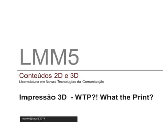 LMM5 
Conteúdos 2D e 3D 
Licenciatura em Novas Tecnologia da Comunicação 
LMM5 
Conteúdos 2D e 3D 
Licenciatura em Novas Tecnologias da Comunicação 
Impressão 3D - WTP?! What the Print? 
raposo@ua.pt | 2014 
 