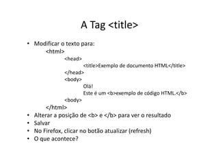 A Tag <title>
• Modificar o texto para:
     <html>
               <head>
                      <title>Exemplo de documento HTML</title>
               </head>
               <body>
                      Olá!
                      Este é um <b>exemplo de código HTML.</b>
               <body>
         </html>
•   Alterar a posição de <b> e </b> para ver o resultado
•   Salvar
•   No Firefox, clicar no botão atualizar (refresh)
•   O que acontece?
 