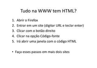 Tudo na WWW tem HTML?
1.   Abrir o Firefox
2.   Entrar em um site (digitar URL e teclar enter)
3.   Clicar com o botão direito
4.   Clicar na opção Código-fonte
5.   Irá abrir uma janela com o código HTML

• Faça esses passos em mais dois sites
 