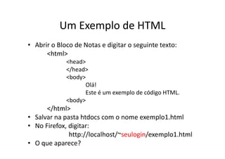Um Exemplo de HTML
• Abrir o Bloco de Notas e digitar o seguinte texto:
      <html>
             <head>
             </head>
             <body>
                   Olá!
                   Este é um exemplo de código HTML.
             <body>
      </html>
• Salvar na pasta htdocs com o nome exemplo1.html
• No Firefox, digitar:
              http://localhost/~seulogin/exemplo1.html
• O que aparece?
 