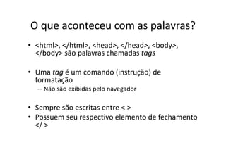 O que aconteceu com as palavras?
• <html>, </html>, <head>, </head>, <body>,
  </body> são palavras chamadas tags

• Uma tag é um comando (instrução) de
  formatação
  – Não são exibidas pelo navegador

• Sempre são escritas entre < >
• Possuem seu respectivo elemento de fechamento
  </ >
 
