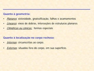 Quanto à geometria:
• Planares: xistosidade, gnaissificação, falhas e acamamentos
• Lineares: eixos de dobras, interseções de estruturas planares
• Cilíndricas ou cônicas: formas especiais
Quanto à localização no corpo rochoso:
• Internas: circunscritas ao corpo.
• Externas: situadas fora do corpo, em sua superfície.
 