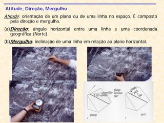 Atitude, Direção, Mergulho
Atitude: orientação de um plano ou de uma linha no espaço. É composto
pela direção e mergulho.
(a)Direção: ângulo horizontal entre uma linha e uma coordenada
geográfica (Norte).
(b)Mergulho: inclinação de uma linha em relação ao plano horizontal.
 