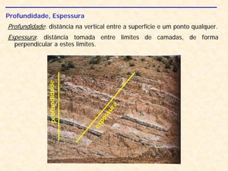 Profundidade, Espessura
Profundidade: distância na vertical entre a superfície e um ponto qualquer.
Espessura: distância tomada entre limites de camadas, de forma
perpendicular a estes limites.
espessura
profundidade
 