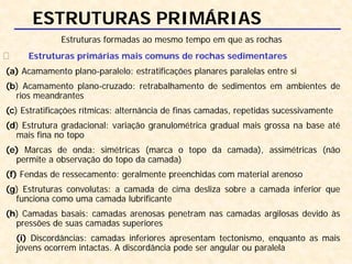 ESTRUTURAS PRIMÁRIAS
Estruturas formadas ao mesmo tempo em que as rochas
Estruturas primárias mais comuns de rochas sedimentares
(a) Acamamento plano-paralelo: estratificações planares paralelas entre si
(b) Acamamento plano-cruzado: retrabalhamento de sedimentos em ambientes de
rios meandrantes
(c) Estratificações rítmicas: alternância de finas camadas, repetidas sucessivamente
(d) Estrutura gradacional: variação granulométrica gradual mais grossa na base até
mais fina no topo
(e) Marcas de onda: simétricas (marca o topo da camada), assimétricas (não
permite a observação do topo da camada)
(f) Fendas de ressecamento: geralmente preenchidas com material arenoso
(g) Estruturas convolutas: a camada de cima desliza sobre a camada inferior que
funciona como uma camada lubrificante
(h) Camadas basais: camadas arenosas penetram nas camadas argilosas devido às
pressões de suas camadas superiores
(i) Discordâncias: camadas inferiores apresentam tectonismo, enquanto as mais
jovens ocorrem intactas. A discordância pode ser angular ou paralela
 