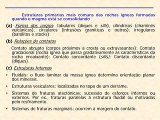 Estruturas primárias mais comuns das rochas ígneas formadas
quando o magma está se consolidando
(a) Forma dos corpos: tabulares (diques e sills), cilíndricos (chaminés
vulcânicas), circulares (intrusões graníticas e outros), irregulares
(batólitos e stocks)
(b) Relações de contatos
Contato abrupto (corpos próximos à crosta ou extravasantes); Contato
gradacional (rocha ígnea que passa gradativamente às características da
rocha encaixante); Contato concordante (sills); Contato discordante
(diques).
(c) Estruturas Internas
• Fluidais: o fluxo laminar da massa ígnea determina orientação planar
dos minerais.
• Estruturas vesiculares: localizadas no topo de um derrame.
• Sistemas de fraturas atectônicas: sucessão de esforços internos ou
externos. Por ex., fraturas paralelas à estrutura fluidal ou motivadas
pelo resfriamento.
• Sistemas de fraturas marginais: ocorrem à margem do contato.
 