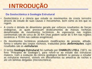INTRODUÇÃO
Da Geotectônica à Geologia Estrutural
• Geotectônica é a ciência que estuda os movimentos da crosta terrestre
através do estudo de suas causas e mecanismos, bem como as leis que os
regem.
• A crosta é dotada de dinamismo gerado por esforços resultantes de forças
endógenas, as quais provocam deslocamentos de massas rochosas
denominadas de movimentos tectônicos. As espessuras nas regiões
continentais são de cerca de 30 Km (mas podem variar de 5 Km nas regiões
oceânicas a 70 Km nas cadeias orogênicas).
• Os movimentos tectônicos produzem modificações de posição, atitude,
forma e volume dos corpos rochosos, traduzidas pelas deformações, cujos
resultados são as estruturas.
• O termo Geologia Estrutural foi cunhado por CHARLES LYELL (1873, no
livro "Princípios de Geologia“), para referir-se ao estudo das estruturas
maiores. Com a evolução da ciência geológica também se passou a estudar
as estruturas menores, visíveis em afloramentos ou amostras de rochas e
até em lâminas delgadas (microtectônica).
 