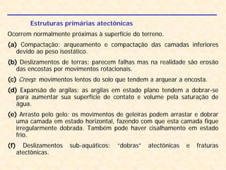 Estruturas primárias atectônicas
Ocorrem normalmente próximas à superfície do terreno.
(a) Compactação: arqueamento e compactação das camadas inferiores
devido ao peso isostático.
(b) Deslizamentos de terras: parecem falhas mas na realidade são erosão
das encostas por movimentos rotacionais.
(c) Creep: movimentos lentos do solo que tendem a arquear a encosta.
(d) Expansão de argilas: as argilas em estado plano tendem a dobrar-se
para aumentar sua superfície de contato e volume pela saturação de
água.
(e) Arrasto pelo gelo: os movimentos de geleiras podem arrastar e dobrar
uma camada em estado horizontal, fazendo com que esta camada fique
irregularmente dobrada. Também pode haver cisalhamento em estado
frio.
(f) Deslizamentos sub-aquáticos: “dobras” atectônicas e fraturas
atectônicas.
 