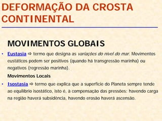 MOVIMENTOS GLOBAIS
• Eustasia termo que designa as variações do nível do mar. Movimentos
eustáticos podem ser positivos (quando há transgressão marinha) ou
negativos (regressão marinha).
Movimentos Locais
• Isostasia termo que explica que a superfície do Planeta sempre tende
ao equilíbrio isostático, isto é, à compensação das pressões: havendo carga
na região haverá subsidência, havendo erosão haverá ascensão.
DEFORMAÇÃO DA CROSTA
CONTINENTAL
 