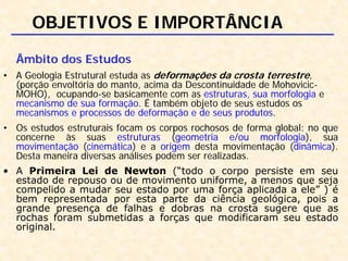OBJETIVOS E IMPORTÂNCIA
Âmbito dos Estudos
• A Geologia Estrutural estuda as deformações da crosta terrestre,
(porção envoltória do manto, acima da Descontinuidade de Mohovicic-
MOHO), ocupando-se basicamente com as estruturas, sua morfologia e
mecanismo de sua formação. É também objeto de seus estudos os
mecanismos e processos de deformação e de seus produtos.
• Os estudos estruturais focam os corpos rochosos de forma global: no que
concerne às suas estruturas (geometria e/ou morfologia), sua
movimentação (cinemática) e a origem desta movimentação (dinâmica).
Desta maneira diversas análises podem ser realizadas.
• A Primeira Lei de Newton (“todo o corpo persiste em seu
estado de repouso ou de movimento uniforme, a menos que seja
compelido a mudar seu estado por uma força aplicada a ele” ) é
bem representada por esta parte da ciência geológica, pois a
grande presença de falhas e dobras na crosta sugere que as
rochas foram submetidas a forças que modificaram seu estado
original.
 