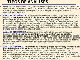 TIPOS DE ANÁLISES
• O estudo dos movimentos que geram as diversas geometrias rochosas é chamado de
cinemática e o estudo das forças que causam o movimento é chamado de dinâmica. A
matemática que envolve a Geologia Estrutural é equacionada para estudar a
cinemática e a dinâmica.
• ANÁLISE GEOMÉTRICA: é a parte descritiva ou qualitativa da geologia estrutural e
implica no estudo do tamanho, da forma e orientação das estruturas. A maior
parte dos exercícios laboratoriais objetivam a análise geométrica e uma das
ferramentas mais úteis para isto é o Estereograma Estrutural (stereonet) que é uma
ferramenta qualitativa útil para a inserção de pontos e vetores dentro de um sistema
de coordenadas tridimensionais. Envolve observações diretas no campo, análises da
deformação em laboratório, estudos petrográficos e interpretação de perfis geofísicos.
Sempre leva em conta a escala de trabalho.
• ANÁLISE CINEMÁTICA: requer uma base matemática para um tratamento
rigoroso, pois é a descrição quantitativa do “caminho” que as porções
rochosas percorrem durante sua deformação. É também a descrição da posição
relativa de dois pontos durante a deformação da rocha que podem alterar sua posição
pela translação conjunta, rotação um ao redor do outro ou pela alteração da distância
entre si. Costuma-se chamar esta descrição matemática de “mapeamento da
deformação”.
• ANÁLISE DINÂMICA: interpreta as tensões (forças e pressões) responsáveis
pela formação das estruturas. Esta análise é mais interpretativa da análise
estrutural e é necessário o entendimento da geometria e da cinemática das
estruturas. A análise revela a magnitude relativa e a orientação absoluta das tensões
responsáveis pelas deformações. No caso da geologia estrutural a dinâmica inclui o
estudo da reação da rocha ao stress a que está submetida, pois para cada quantidade
de stress (tensão) aplicado há um strain (deformação) gerado.
 