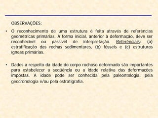 OBSERVAÇÕES:
• O reconhecimento de uma estrutura é feita através de referências
geométricas primárias. A forma inicial, anterior à deformação, deve ser
reconhecível ou passível de interpretação. Referênciais: (a)
estratificação das rochas sedimentares, (b) fósseis e (c) estruturas
ígneas primárias.
• Dados a respeito da idade do corpo rochoso deformado são importantes
para estabelecer a seqüência ou a idade relativa das deformações
impostas. A idade pode ser conhecida pela paleontologia, pela
geocronologia e/ou pela estratigrafia.
 