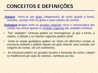 CONCEITOS E DEFINIÇÕES
Textura refere-se aos grãos componentes da rocha quanto à forma,
tamanho, arranjo entre os grãos e suas relações de contato.
Estrutura designa tanto os arranjos espaciais micro e macroscópico dos
cristais nas rochas quanto os arranjos espaciais das unidades rochosas.
• Tais “unidades” rochosas podem ser heterogêneas, já que a forma, o
volume, a atitude e as relações espaciais podem variar.
• Como os corpos geológicos podem ser vistos em diferentes escalas as
estruturas também o podem (desde um grão mineral, uma camada, um
conjunto de rochas, até um continente).
• As estruturas podem ser geradas durante a formação da rocha e depois
se modificarem por ação de esforços, contínuos ou não.
 