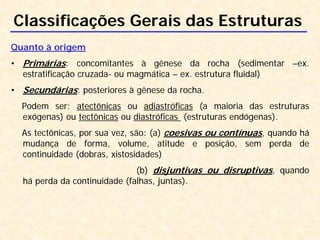 Classificações Gerais das Estruturas
Quanto à origem
• Primárias: concomitantes à gênese da rocha (sedimentar –ex.
estratificação cruzada- ou magmática – ex. estrutura fluidal)
• Secundárias: posteriores à gênese da rocha.
Podem ser: atectônicas ou adiastróficas (a maioria das estruturas
exógenas) ou tectônicas ou diastróficas (estruturas endógenas).
As tectônicas, por sua vez, são: (a) coesivas ou contínuas, quando há
mudança de forma, volume, atitude e posição, sem perda de
continuidade (dobras, xistosidades)
(b) disjuntivas ou disruptivas, quando
há perda da continuidade (falhas, juntas).
 
