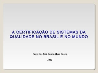 A CERTIFICAÇÃO DE SISTEMAS DA
QUALIDADE NO BRASIL E NO MUNDO
Prof. Dr. José Paulo Alves Fusco
2012
 