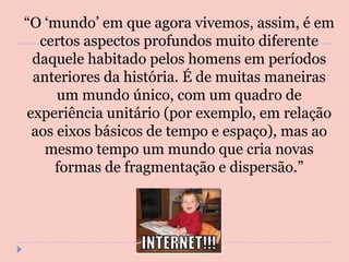 “ O ‘mundo’ em que agora vivemos, assim, é em certos aspectos profundos muito diferente daquele habitado pelos homens em períodos anteriores da história. É de muitas maneiras um mundo único, com um quadro de experiência unitário (por exemplo, em relação aos eixos básicos de tempo e espaço), mas ao mesmo tempo um mundo que cria novas formas de fragmentação e dispersão.” 