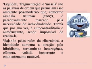 ‘ Liquidez’, ‘fragmentação’ e ‘mescla’ são as palavras de ordem que permeiam esse ambiente pós-moderno que, conforme assinala Bauman (2007), é paradoxalmente marcado pela necessidade de individualidade. Tarefa que por sua vez, é autocontraditória e autofrustante, sendo impossível de realizá-la.  Viajando pelas redes da cibernética, a identidade aumenta a atração pelo hibridismo, tornando-se heterogênea, efêmera, volátil, incoerente e eminentemente mutável. 