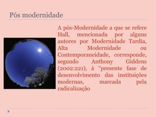 Pós modernidade A pós-Modernidade a que se refere Hall, mencionada por alguns autores por Modernidade Tardia, Alta Modernidade ou Contemporaneidade, corresponde, segundo Anthony Giddens (2002:221), à “presente fase de desenvolvimento das instituições modernas, marcada pela radicalização 