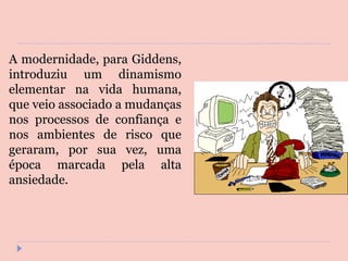A modernidade, para Giddens, introduziu um dinamismo elementar na vida humana, que veio associado a mudanças nos processos de confiança e nos ambientes de risco que geraram, por sua vez, uma época marcada pela alta ansiedade. 