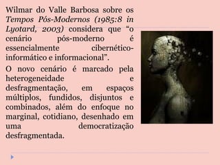 Wilmar do Valle Barbosa sobre os  Tempos Pós-Modernos (1985:8 in Lyotard, 2003)  considera que “o cenário pós-moderno é essencialmente cibernético-informático e informacional”.  O novo cenário é marcado pela heterogeneidade e desfragmentação, em espaços múltiplos, fundidos, disjuntos e combinados, além do enfoque no marginal, cotidiano, desenhado em uma democratização desfragmentada.  