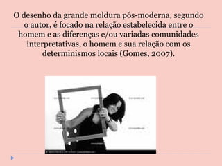 O desenho da grande moldura pós-moderna, segundo o autor, é focado na relação estabelecida entre o homem e as diferenças e/ou variadas comunidades interpretativas, o homem e sua relação com os determinismos locais (Gomes, 2007). 