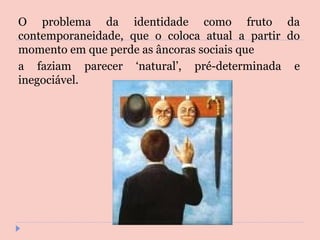 O problema da identidade como fruto da contemporaneidade, que o coloca atual a partir do momento em que perde as âncoras sociais que a faziam parecer ‘natural’, pré-determinada e inegociável. 