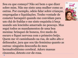Sou eu que começo? Não sei bem o que dizer sobre mim. Não me sinto uma mulher como as outras. Por exemplo, odeio falar sobre crianças, empregadas e liquidações. Tenho vontade de cometer haraquiri quando me convidam para um chá de fraldas e me sinto esquisita à beça usando um lencinho amarrado no pescoço. Mas segui todos os mandamentos de uma boa menina: brinquei de boneca, tive medo do escuro e fiquei nervosa com o primeiro beijo. Quem me vê caminhando na rua, de salto alto e delineador, jura que sou tão feminina quanto as outras: ninguém desconfia do meu hermafroditismo cerebral. Adoro massas cinzentas, detesto cor-de-rosa.  