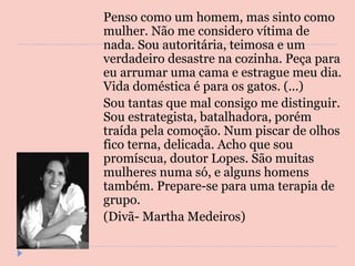 Penso como um homem, mas sinto como mulher. Não me considero vítima de nada. Sou autoritária, teimosa e um verdadeiro desastre na cozinha. Peça para eu arrumar uma cama e estrague meu dia. Vida doméstica é para os gatos. (...) Sou tantas que mal consigo me distinguir. Sou estrategista, batalhadora, porém traída pela comoção. Num piscar de olhos fico terna, delicada. Acho que sou promíscua, doutor Lopes. São muitas mulheres numa só, e alguns homens também. Prepare-se para uma terapia de grupo. (Divã- Martha Medeiros) 