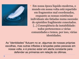Em nossa época líquido-moderna, o mundo em nossa volta está repartido em fragmentos mal coordenados, enquanto as nossas existências individuais são fatiadas numa sucessão de episódios fragilmente conectados.[...] Conseqüência da instabilidade: todos pertencemos a várias comunidades e temos, por isso, várias identidades.  As “identidades” flutuam no ar, algumas de nossas próprias escolhas, mas outras infladas e lançadas pelas pessoas em nossa volta, e é preciso estar em alerta constante para defender as primeiras em relação às últimas. 