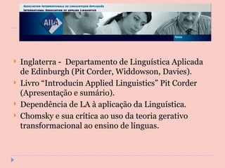 Inglaterra -  Departamento de Linguística Aplicada de Edinburgh (Pit Corder, Widdowson, Davies). Livro “Introducin Applied Linguistics” Pit Corder (Apresentação e sumário). Dependência de LA à aplicação da Linguística. Chomsky e sua crítica ao uso da teoria gerativo transformacional ao ensino de línguas. 