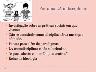 Por uma LA indisciplinar Investigação sobre as práticas sociais em que vivemos Não se constituir como disciplina: área mestiça e nômade. Pensar para além de paradigmas. LA transdisciplinar e não solucionista. “ espaço aberto com múltiplos centros” Reino da ideologia 