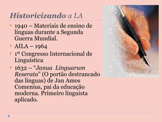 Historicizando  a LA 1940 – Materiais de ensino de línguas durante a Segunda Guerra Mundial. AILA – 1964 1º Congresso Internacional de Linguística 1632 – “ Janua  Linguarum Reserata ” (O portão destrancado das línguas) de Jan Amos Comenius, pai da educação moderna. Primeiro linguista aplicado. 