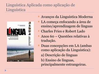 Linguística Aplicada como aplicação de Linguística Avanços da Linguística Moderna LA começa enfocando a área de ensino/aprendizagem de línguas Charles Fries e Robert Lado Anos 60 – Questões relativas à tradução. Duas concepções em LA (ambas como aplicação da Linguística): a) Descrição de línguas b) Ensino de línguas, principalmente estrangeiras. 