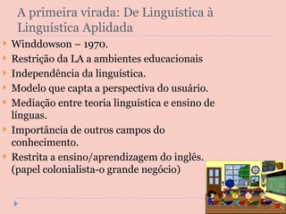 A primeira virada: De Linguística à Linguística Aplidada Winddowson – 1970. Restrição da LA a ambientes educacionais Independência da linguística. Modelo que capta a perspectiva do usuário. Mediação entre teoria linguística e ensino de línguas. Importância de outros campos do conhecimento. Restrita a ensino/aprendizagem do inglês. (papel colonialista-o grande negócio) 