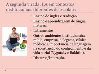 A segunda virada: LA em contextos institucionais diferentes de escolares Ensino de inglês e tradução. Ensino e aprendizagem de língua materna. Letramentos Outros ambientes institucionais: mídia, empresa, delegacia, clínica médica: a importância da linguagem na construção do conhecimento e da vida social (Vygotsky e Bakhtin). Discurso/Interação. 