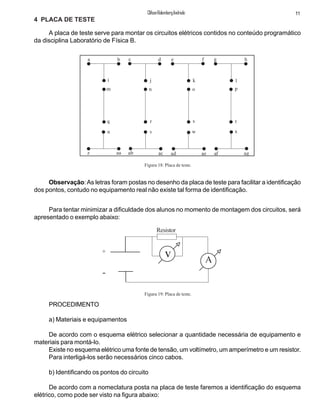 11ClifsonRolembergAndrade
4 PLACA DE TESTE
A placa de teste serve para montar os circuitos elétricos contidos no conteúdo programático
da disciplina Laboratório de Física B.
Para tentar minimizar a dificuldade dos alunos no momento de montagem dos circuitos, será
apresentado o exemplo abaixo:
Figura 18: Placa de teste.
a b c d e f g h
i j k l
m n o p
q r s t
u v w x
z aa ab ac ad ae af ag
Observação:As letras foram postas no desenho da placa de teste para facilitar a identificação
dos pontos, contudo no equipamento real não existe tal forma de identificação.
PROCEDIMENTO
a) Materiais e equipamentos
De acordo com o esquema elétrico selecionar a quantidade necessária de equipamento e
materiais para montá-lo.
Existe no esquema elétrico uma fonte de tensão, um voltímetro, um amperímetro e um resistor.
Para interligá-los serão necessários cinco cabos.
b) Identificando os pontos do circuito
De acordo com a nomeclatura posta na placa de teste faremos a identificação do esquema
elétrico, como pode ser visto na figura abaixo:
+
-
v A
Resistor
Figura 19: Placa de teste.
 