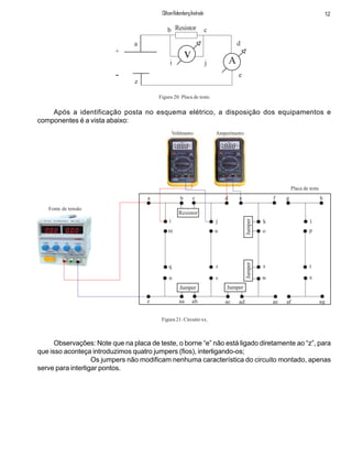 +
-
v A
Resistor
a
b c
i j
z
d
e
Figura 20: Placa de teste.
Após a identificação posta no esquema elétrico, a disposição dos equipamentos e
componentes é a vista abaixo:
a b c d e f g h
i j k l
m n o p
q r s t
u v w x
z aa ab ac ad ae af ag
Resistor
Jumper Jumper
JumperJumper
Voltímetro Amperímetro
Fonte de tensão
Placa de teste
12ClifsonRolembergAndrade
Observações: Note que na placa de teste, o borne “e” não está ligado diretamente ao “z”, para
que isso aconteça introduzimos quatro jumpers (fios), interligando-os;
Os jumpers não modificam nenhuma característica do circuito montado, apenas
serve para interligar pontos.
Figura 21: Circuito xx.
 