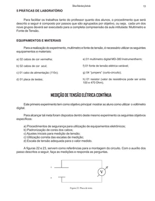 13ClifsonRolembergAndrade
EQUIPAMENTOS E MATERIAIS
Para a realização do experimento, multímetro e fonte de tensão, é necessário utilizar os seguintes
equipamentos e materiais:
5 PRÁTICAS DE LABORATÓRIO
Para facilitar os trabalhos tanto do professor quanto dos alunos, o procedimento que será
descrito a seguir é composto por passos que são agrupados por objetivo, ou seja, cada um dos
nove grupos deverá ser executado para a completa compreensão da aula intitulada: Multímetro e
Fonte de Tensão.
e) 01 multímetro digital MD-380 Instrumentherm;
f) 01 fonte de tensão elétrica variável;
g) 04 “jumpers” (curto-circuito);
h) 01 resistor (valor de resistência pode ser entre
100 e 470 Ohm).
a) 02 cabos de cor vermelha;
b) 02 cabos de cor azul;
c) 01 cabo de alimentação (110v);
d) 01 placa de testes;
MEDIÇÃODETENSÃOELÉTRICACONTÍNUA
Este primeiro experimento tem como objetivo principal mostrar ao aluno como utilizar o voltímetro
digital.
Para alcançar tal meta foram dispostos dentro deste mesmo experimento os seguintes objetivos
específicos:
a) Procedimentos de segurança para utilização de equipamentos eletrônicos;
b) Padronização de cores dos cabos;
c) Ajustes iniciais para medição de tensão;
c) Utilização correta das escalas de medição;
d) Escala de tensão adequada para o valor medido.
A figuras 22 e 23, servem como referências para a montagem do circuito. Com o auxílio dos
passo descritos a seguir, faça as medições e responda as perguntas.
+
-
v
Figura 22: Placa de teste.
 