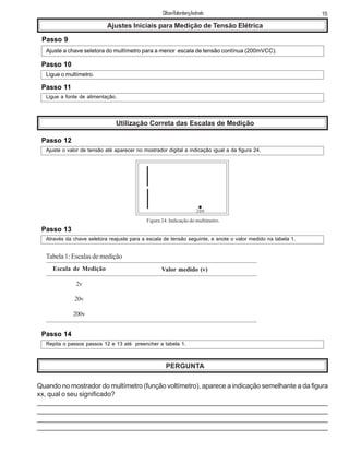 15ClifsonRolembergAndrade
Ajustes Iniciais para Medição de Tensão Elétrica
Passo 9
Ajuste a chave seletora do multímetro para a menor escala de tensão contínua (200mVCC).
Passo 10
Ligue o multímetro.
Passo 11
Ligue a fonte de alimentação.
Utilização Correta das Escalas de Medição
Passo 12
Ajuste o valor de tensão até aparecer no mostrador digital a indicação igual a da figura 24.
200
Figura 24: Indicação do multímetro.
Passo 13
Através da chave seletora reajuste para a escala de tensão seguinte, e anote o valor medido na tabela 1.
Escala de Medição
2v
20v
200v
Valor medido (v)
Tabela 1: Escalas de medição
Passo 14
Repita o passos passos 12 e 13 até preencher a tabela 1.
PERGUNTA
Quando no mostrador do multímetro (função voltímetro), aparece a indicação semelhante a da figura
xx, qual o seu significado?
_____________________________________________________________________________
______________________________________________________________________________
_______________________________________________________________________________
_______________________________________________________________________________
 