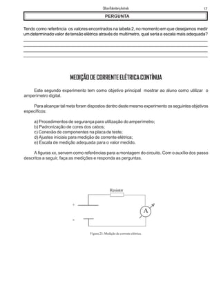 17ClifsonRolembergAndrade
PERGUNTA
Tendo como referência os valores encontrados na tabela 2, no momento em que desejamos medir
um determinado valor de tensão elétrica através do multímetro, qual seria a escala mais adequada?
_____________________________________________________________________________
______________________________________________________________________________
_______________________________________________________________________________
_______________________________________________________________________________
MEDIÇÃODECORRENTEELÉTRICACONTÍNUA
Este segundo experimento tem como objetivo principal mostrar ao aluno como utilizar o
amperímetro digital.
Para alcançar tal meta foram dispostos dentro deste mesmo experimento os seguintes objetivos
específicos:
a) Procedimentos de segurança para utilização do amperímetro;
b) Padronização de cores dos cabos;
c) Conexão de componentes na placa de teste;
d) Ajustes iniciais para medição de corrente elétrica;
e) Escala de medição adequada para o valor medido.
A figuras xx, servem como referências para a montagem do circuito. Com o auxílio dos passo
descritos a seguir, faça as medições e responda as perguntas.
Figura 25: Medição de corrente elétrica.
A
+
-
Resistor
 