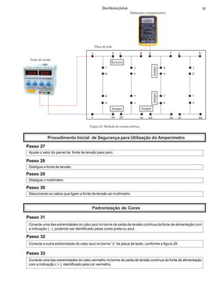18ClifsonRolembergAndrade
a b c d e f g h
i j k l
m n o p
q r s t
u v w x
z aa ab ac ad ae af ag
Resistor
Jumper Jumper
JumperJumper
Multímetro (Amperímetro)
Fonte de tensão
Placa de teste
Figura 26: Medição de corente elétrica.
Procedimento Inicial de Segurança para Utilização do Amperímetro
Passo 27
Ajuste o valor do painel da fonte de tensão para zero.
Passo 28
Desligue a fonte de tensão.
Passo 29
Desligue o multímetro.
Passo 30
Desconecte os cabos que ligam a fonte de tensão ao multímetro.
Passo 31
Padronização de Cores
Conecte uma das extremidades do cabo azul no borne de saída de tensão contínua da fonte de alimentação com
a indicação ( - ), podendo ser identificado pelas cores preta ou azul.
Passo 32
Conecte a outra extremidade do cabo azul no borne “z” da placa de teste, conforme a figura 26.
Passo 33
Conecte uma das extremidades do cabo vermelho no borne de saída de tensão contínua da fonte de alimentação
com a indicação ( + ), identificado pela cor vermelho.
 