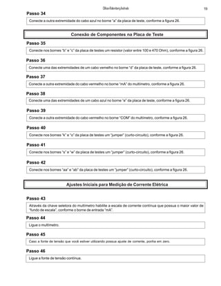 Passo 34
Conecte a outra extremidade do cabo azul no borne “a” da placa de teste, conforme a figura 26.
Conexão de Componentes na Placa de Teste
Passo 35
Conecte nos bornes “b” e “c” da placa de testes um resistor (valor entre 100 e 470 Ohm), conforme a figura 26.
Passo 36
Conecte uma das extremidades de um cabo vemelho no borne “d” da placa de teste, conforme a figura 26.
Passo 37
Conecte a outra extremidade do cabo vermelho no borne “mA” do multímetro, conforme a figura 26.
Passo 38
Conecte uma das extremidades de um cabo azul no borne “e” da placa de teste, conforme a figura 26.
Passo 39
Conecte a outra extremidade do cabo vermelho no borne “COM” do multímetro, conforme a figura 26.
Passo 40
Conecte nos bornes “k” e “o” da placa de testes um “jumper” (curto-circuito), conforme a figura 26.
Passo 41
Conecte nos bornes “s” e “w” da placa de testes um “jumper” (curto-circuito), conforme a figura 26.
Passo 42
Conecte nos bornes “aa” e “ab” da placa de testes um “jumper” (curto-circuito), conforme a figura 26.
Ajustes Iniciais para Medição de Corrente Elétrica
Passo 43
Através da chave seletora do multímetro habilite a escala de corrente contínua que possua o maior valor de
“fundo de escala”, conforme o borne de entrada “mA”.
Passo 44
Ligue o multímetro.
Passo 46
Ligue a fonte de tensão contínua.
Passo 45
Caso a fonte de tensão que você estiver utilizando possua ajuste de corrente, ponha em zero.
19ClifsonRolembergAndrade
 
