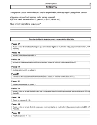 PERGUNTA
Sempre que utilizar o multímetro na função amperímetro, deve-se seguir os seguintes passos:
a)Ajustar o amperímetro para a maior escala possível;
b) Evitar medir valores acima do permitido (fundo de escala).
Qual o motivo para tanta segurança?
_____________________________________________________________________________
______________________________________________________________________________
_______________________________________________________________________________
_______________________________________________________________________________
Escala de Medição Adequada para o Valor Medido
Passo 47
Ajuste o valor de tensão da fonte para que o mostrador digital do multímetro indique aproximadamente 1,7mA
(Valor A).
Passo 48
Anote o valor medido na tabela 3.
Passo 49
Através da chave seletora do multímetro habilite a escala de corrente contínua de 20mACC.
Passo 50
Anote o valor medido na tabela 3.
Passo51
Através da chave seletora do multímetro habilite a escala de corrente contínua de 2mACC.
Passo 52
Anote o valor medido na tabela 3.
Passo 53
Ajuste o valor de tensão da fonte para que o mostrador digital do multímetro indique aproximadamente 5,0 mA
(Valor B).
Passo 54
Repita os passos 48 - 52.
Passo 55
Ajuste o valor de tensão da fonte para que o mostrador digital do multímetro indique aproximadamente 20,0 mA
(Valor C).
Passo 56
Repita os passos 48 - 52.
20ClifsonRolembergAndrade
 