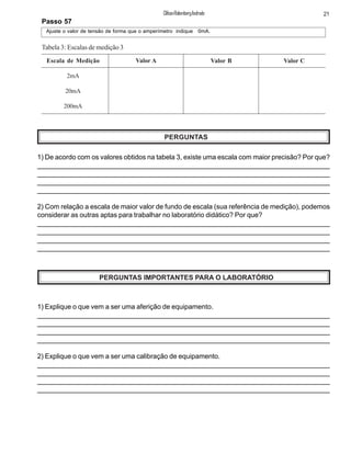 Passo 57
Ajuste o valor de tensão de forma que o amperímetro indique 0mA.
Escala de Medição
2mA
20mA
200mA
Valor A Valor B Valor C
Tabela 3: Escalas de medição 3
PERGUNTAS
1) De acordo com os valores obtidos na tabela 3, existe uma escala com maior precisão? Por que?
_____________________________________________________________________________
______________________________________________________________________________
_______________________________________________________________________________
_______________________________________________________________________________
2) Com relação a escala de maior valor de fundo de escala (sua referência de medição), podemos
considerar as outras aptas para trabalhar no laboratório didático? Por que?
_______________________________________________________________________________
_________________________________________________________________________________
________________________________________________________________________________
_______________________________________________________________________________
PERGUNTAS IMPORTANTES PARA O LABORATÓRIO
1) Explique o que vem a ser uma aferição de equipamento.
_____________________________________________________________________________
______________________________________________________________________________
_______________________________________________________________________________
_______________________________________________________________________________
2) Explique o que vem a ser uma calibração de equipamento.
_______________________________________________________________________________
_________________________________________________________________________________
________________________________________________________________________________
_______________________________________________________________________________
21ClifsonRolembergAndrade
 