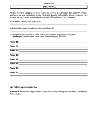 TAREFA FINAL
Até este momento você poderia medir valores de corrente que variassem de 0 a 200mA. Imagine
que houvesse uma variação de tensão no circuito descrito na figura 26, tal que resultasse num
aumento do valor de corrente circulando acima de 500mA. Desta forma, responda:
1) Qual seria a escala mais adequada?
______________________________________________________________________________
b) Quais os bornes de entrada do multímetro utilizados?
________________________________________________________________________________
c) Para promover a troca de escala e bornes, quais seriam os passos necessários?
Observação: Lembre-se de iniciar o seu procedimento do passo 57.
Passo 58:____________________________________________________________________
____________________________________________________________________________
Passo 59:____________________________________________________________________
____________________________________________________________________________
Passo 60:____________________________________________________________________
____________________________________________________________________________
Passo 61:____________________________________________________________________
____________________________________________________________________________
Passo 62:____________________________________________________________________
____________________________________________________________________________
Passo 63:____________________________________________________________________
____________________________________________________________________________
Passo 64:____________________________________________________________________
____________________________________________________________________________
Passo 66:____________________________________________________________________
____________________________________________________________________________
REFERÊNCIA BIBLIOGRÁFICA
WIKIPÉDIA. Multímetro. Disponível em: < http://www.pt.wikipedia.org/wiki/Multímetro>.Acesso em:
10 dez. 2009.
22ClifsonRolembergAndrade
 