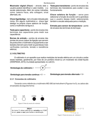 Mostrador digital (Visor) – através dele o
usuário poderá identificar o valor medido, e a
escala selecionada. Além de outras indicaões
como: bateria fraca, alta voltagem, sinal
alternado, etc.
Chave liga/desliga – tem a função indicada pelo
nome. Em alguns multímetros a chave liga/
desliga na própria chave seletora de função,
como o multimetro da figura 2.
Teste para capacitores - ponto de encaixe dos
terminais dos capacitores para medir sua
capacitância.
Bornes de entrada – pontos de encaixe das
pontas de prova (cabos de ligação que servem
de ponte entre o multímetro e equipamento a ser
testado).Servem para medir as grandezas mais
verificadas (corrente, tensão e resistência
elétrica).
Teste para transístores - ponto de encaixe dos
terminais dos transistores para avaliar o seu
funcionamento.
Chave seletora de função – serve para
selecionar a função de acordo com a grandeza
que o usuário deseja medir, selecionando
também a escala adequada para a medição.
Entrada para sensor de temperatura - ponto
de encaixe dos terminais do termopar.
2.3 VOLTÍMETRO
O voltímetro é um aparelho que realiza medições de tensão elétrica em um circuito e exibe
essas medidas, geralmente, por meio de um ponteiro móvel ou um mostrador de cristal líquido
(WIKIPÉDIA, 2010).Aunidade apresentada é o volt (V).
Simbologia do voltímetro =
Simbologia para tensão contínua = V
V
Simbologia para tensão alternada = V~
2.3.1 Conexões do voltímetro
Tomando como referência o multímetro MD-380 da Instrutherm (Figuras 4 e 5), os cabos são
encaixados da seguinte forma:
10 A mA COM V
Figura 4: Ponto de encaixe do votímetro
Figura 5: Ponto de encaixe do votímetro 1
DICA 1
No borne “V” utilizar cabos de cor vermelha e no “COM”
de cor preta ou azul, para facilitar a identificação.
5ClifsonRolembergAndrade
( + )
( - )
 