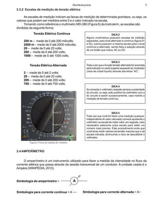 Tensão Elétrica Contínua
200 m – mede de 0 até 200 milivolts;
2000 m - mede de 0 até 2000 milivolts;
20 – mede de 0 até 20 volts;
200 – mede de 0 até 200 volts;
1000 – mede de 0 até 1000 volts.
Tensão Elétrica Alternada
2 – mede de 0 até 2 volts;
20 – mede de 0 até 20 volts;
200 – mede de 0 até 200 volts;
700 – mede de 0 até 700 volts.
DICA 3
Toda a vez que a função tensão alternada for acionada
será indicado no canto superior esquerdo do mostrador
(visor de cristal líquido) através das letras “AC”.
DICA 5
Toda vez que você for fazer uma medição qualquer,
independente do valor calculado comece ajustando o
voltímetro na escala de maior valor; em seguida, caso
necessário selecione outra escala para obter um
número mais preciso. Este procedimento evita que
você tente medir valores de tensão maiores que o da
escala indicada, diminuindo o risco de descalibrar o
voltímetro.
DICA 4
Ao conectar o voltímetro respeite sempre a polaridade
do circuito, ou seja, pólo positivo do voltímetro com o
do circuito e assim sucessivamente, caso restrito a
medição de tensão contínua.
2.4 AMPERÍMETRO
O amperímetro é um instrumento utilizado para fazer a medida da intensidade no fluxo da
corrente elétrica que passa através da sessão transversal de um condutor. A unidade usada é o
Ampère (WIKIPÉDIA, 2010).
Simbologia do amperímetro =
Simbologia para corrente contínua = A Simbologia para corrente alternada = A~
A
5ClifsonRolembergAndrade
2.3.2 Escalas de medição de tensão elétrica
As escalas de medição indicam as faixas de medição de determinada grandeza, ou seja, os
valores que podem ser medidos entre 0 e o valor indicado na escala.
Tomando como referência o multímetro MD-380 (Figura 6) da Instruterm, as escalas são
divididas da seguinte forma:
DICA 2
Alguns multímetros possuem escalas de medição
separadas, para sinal alternado e contínuo (figura 01
e 02), outros possuem a mesma escala para o sinal
contínuo e alternado, sendo feita a seleção através
de um botão que indica, AC ou DC.
Figura 6: Faixas de medição do votímetro.
10
10
 