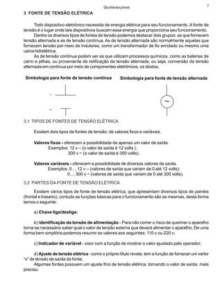 Todo dispositivo eletrônico necessita de energia elétrica para seu funcionamento. A fonte de
tensão é o lugar onde tais dispositivos buscam essa energia que proporciona seu funcionamento.
Dentre os diversos tipos de fontes de tensão podemos destacar dois grupos: as que fornecem
tensão alternada e as de tensão contínua. As de tensão alternada são normalmente aquelas que
fornecem tensão por meio de indutores, como um transformador de fio enrolado ou mesmo uma
usina hidrelétrica.
As de tensão contínua podem ser as que utilizam processos químicos, como as baterias de
carro e pilhas, ou proveniente da retificação da tensão alternada, ou seja, conversão da tensão
alternada em contínua por meio de componentes eletrônicos, os diodos.
Simbologia para fonte de tensão contínua Simbologia para fonte de tensão alternada
3.1 TIPOS DE FONTES DE TENSÃO ELÉTRICA
Existem dois tipos de fontes de tensão: de valores fixos e variáveis.
Valores fixos - oferecem a possibilidade de apenas um valor de saída.
Exemplos: 12 v – (o valor de saída é 12 volts );
300 v ~ (o valor de saída é 300 volts).
Valores variáveis - oferecem a possibilidade de diversos valores de saída.
Exemplos: 0 ... 12 v – (valores de saída que variam de 0 até 12 volts);
0 ... 300 v ~ (valores de saída que variam de 0 até 300 volts).
3.2 PARTES DA FONTE DE TENSÃO ELÉTRICA
7ClifsonRolembergAndrade
~
+
-
Existem vários tipos de fonte de tensão elétrica, que apresentam diversos tipos de painéis
(frontal e traseiro), contudo as funções básicas para o funcionamento são as mesmas, desta forma
temos o seguinte:
3 FONTE DE TENSÃO ELÉTRICA
a) Chave liga/desliga;
b) Identificação da tensão de alimentação - Para não correr o risco de queimar o aparelho
torna-se necessário saber qual o valor de tensão externa qua deverá alimentar o aparelho. De uma
forma bem simplória podemos resumir os valores aos seguintes: 110 v ou 220 v;
c) Indicador de variável - visor com a função de mostrar o valor ajustado pelo operador;
d) Ajuste de tensão elétrica - como o próprio título revela, tem a função de fornecer um varlor
“x” de tensão de saída da fonte;
Algumas fontes possuem um ajuste fino de tensão elétrica, tornando o valor de saída, mais
preciso.
 