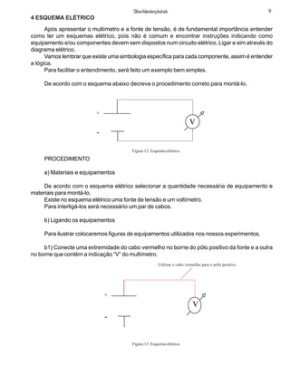 9ClifsonRolembergAndrade
4 ESQUEMA ELÉTRICO
Após apresentar o multímetro e a fonte de tensão, é de fundamental importância entender
como ler um esquemas elétrico, pois não é comum e encontrar instruções indicando como
equipamento e/ou componentes devem sem dispostos num circuito elétrico, Ligar e sim através do
diagrama elétrico.
Vamos lembrar que existe uma simbologia específica para cada componente, assim é entender
a lógica.
Para facilitar o entendimento, será feito um exemplo bem simples.
De acordo com o esquema abaixo decreva o procedimento correto para montá-lo.
PROCEDIMENTO
a) Materiais e equipamentos
De acordo com o esquema elétrico selecionar a quantidade necessária de equipamento e
materiais para montá-lo.
Existe no esquema elétrico uma fonte de tensão e um voltímetro.
Para interligá-los será necessário um par de cabos.
b) Ligando os equipamentos
Para ilustrar colocaremos figuras de equipamentos utilizados nos nossos experimentos.
b1) Conecte uma extremidade do cabo vermelho no borne do pólo positivo da fonte e a outra
no borne que contém a indicação “V” do multímetro.
+
-
v
Figura 12: Esquema elétrico.
Utilizar o cabo vermelho para o pólo positivo
Figura 13: Esquema elétrico.
+
-
v
 