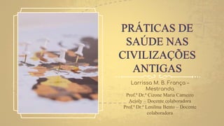 PRÁTICAS DE
SAÚDE NAS
CIVILIZAÇÕES
ANTIGAS
Larrissa M. B. França –
Mestranda
Prof.ª Dr.ª Cizone Maria Carneiro
Acioly – Docente colaboradora
Prof.ª Dr.ª Lenilma Bento – Docente
colaboradora
 